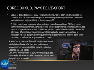 CORÉE DU SUD, PAYS DE L’E-SPORT
•     Depuis le début des années 2000, l’engouement autour de l’e-sport n’a jamais cessé en
      Corée du Sud. Ce phénomène s’explique notamment par la multiplication des cybercafés
      spécialisés dans les jeux-vidéo à la fin des années 90.
•     En 2001, nombre de joueurs se retrouvent dans ces salles appelées « PC-bang » pour
      s’affronter sur le jeu Starcraft, véritable succès critique et commercial. Progressivement, des
      tournois s’organisent et suscitent l’intérêt des médias coréens. De nombreuses chaines de
      télévisions diffusent alors les grandes compétitions et cette passion croissante de la
      population vis-à-vis du sport électronique entraîne la reconnaissance officielle de l’e-sport
      comme sport national par le gouvernement coréen.
    Aujourd’hui et bien que Starcraft soit toujours autant
    médiatisé en Corée, d’autres jeux multijoueurs
    rencontrent un succès similaire comme League of
    Legends ou Tera (Rpg).
    La Corée, imprégnée de la culture vidéoludique, est
    considérée à l’heure actuelle comme la « vitrine » de
    l’e-sport dans le monde.
 