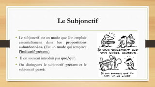 Le Subjonctif
• Le subjonctif est un mode que l'on emploie
essentiellement dans les propositions
subordonnées. (Est un mode qui remplace
l’indicatif présent.)
• Il est souvent introduit par que/qu'.
• On distinguera le subjonctif présent et le
subjonctif passé.
 