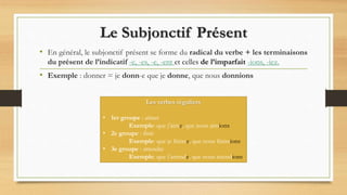 Le Subjonctif Présent
• En général, le subjonctif présent se forme du radical du verbe + les terminaisons
du présent de l’indicatif -e, -es, -e, -ent et celles de l’imparfait -ions, -iez.
• Exemple : donner = je donn-e que je donne, que nous donnions
Les verbes réguliers
• 1er groupe : aimer
Exemple: que j’aime, que nous aimions
• 2e groupe : finir
Exemple: que je finisse, que nous finissions
• 3e groupe : attendre
Exemple: que j’attende, que nous attendions
 