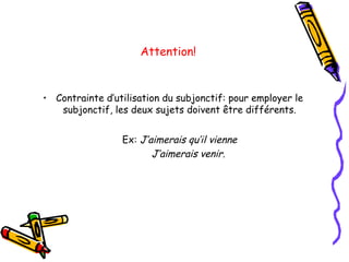 Attention!
• Contrainte d’utilisation du subjonctif: pour employer le
subjonctif, les deux sujets doivent être différents.
Ex: J’aimerais qu’il vienne
J’aimerais venir.
 