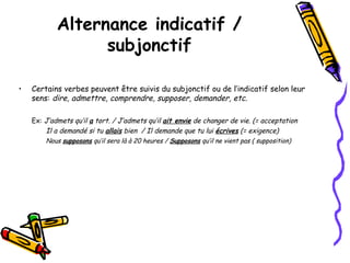 • Certains verbes peuvent être suivis du subjonctif ou de l’indicatif selon leur
sens: dire, admettre, comprendre, supposer, demander, etc.
Ex: J’admets qu’il a tort. / J’admets qu’il ait envie de changer de vie. (= acceptation
Il a demandé si tu allais bien / Il demande que tu lui écrives (= exigence)
Nous supposons qu’il sera là à 20 heures / Supposons qu’il ne vient pas ( supposition)
Alternance indicatif /
subjonctif
 