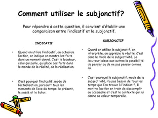 Comment utiliser le subjonctif?
INDICATIF
• Quand on utilise l’indicatif, on actualise
l’action, on indique on montre les faits
dans un moment donné. C’est le locuteur,
celui qui parle, qui place ces faits dans
le monde de la réalité, de la réalisation.
• C’est pourquoi l’indicatif, mode de
l’actualisation, parcourt tous les
moments de l’axe du temps: le présent,
le passé et le futur.
SUBJONCTIF
• Quand on utilise le subjonctif, on
interprète, on apprécie la réalité. C’est
donc le mode de la subjectivité. Le
locuteur laisse aux autres la possibilité
de penser ou de ne pas penser comme
lui.
• C’est pourquoi le subjonctif, mode de la
subjectivité, n’a pas besoin de tous les
temps que l’on trouve à l’indicatif. Il
montre l’action en train de s’accomplir
ou accomplie et c’est le contexte qui lui
donne sa valeur temporelle.
Pour répondre à cette question, il convient d’établir une
comparaison entre l’indicatif et le subjonctif.
 