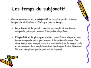 Les temps du subjonctif
• Comme nous avons vu, le subjonctif ne possède pas la richesse
temporelle de l’indicatif. Il n’a que quatre temps:
– Le présent et le passé une forme simple et une forme
→
composée qui appartiennent à la sphère du présent;
– L’imparfait et le plus-que-parfait une forme simple et une
→
forme composée qui appartiennent à la sphère du passé. Ces
deux temps sont complètement abandonnés dans la langue orale
et ne trouvent leur emploi que dans une langue écrite littéraire.
Ils sont remplacés par le présent et le passé.
 