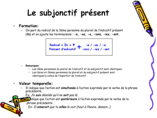Le subjonctif présent
• Formation:
– On part du radical de la 3ème personne du pluriel de l’indicatif présent
(ils) et on ajoute les terminaisons : -e, -es, -e, -ions, -iez, -ent.
– Remarques:
• Les 3ème personnes du pluriel de l’indicatif et du subjonctif sont identiques.
• Les 1ères et 2èmes personnes du pluriel et du subjonctif présent sont
identiques à celles de l’imparfait de l’indicatif.
• Valeur temporelle:
– Il indique que l’action est simultanée à l’action exprimée par le verbe de la phrase
précédente.
Ex: Je suis désolée qu’il ne soit pas là.
– Il indique que l’action est postérieure à l’action exprimée par le verbe de la
phrase précédente.
Ex: Il aimerait que tu ailles le voir (tout à l’heure, demain…)
 