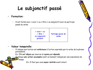 Le subjonctif passé
• Formation:
– Il est formé avec « avoir » ou « être » au subjonctif suivi du participe
passé du verbe.
• Valeur temporelle:
– Il indique que l’action est antérieure à l’action exprimée par le verbe de la phrase
précédente.
Ex: Elle est déçue que nous ne lui ayons pas répondu.
– Il indique une action accomplie avant un moment indiqué par une expression de
temps.
Ex: Il faut que vous soyez rentrés avant minuit.
 