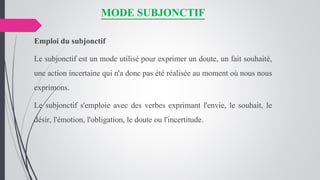 MODE SUBJONCTIF
Emploi du subjonctif
Le subjonctif est un mode utilisé pour exprimer un doute, un fait souhaité,
une action incertaine qui n'a donc pas été réalisée au moment où nous nous
exprimons.
Le subjonctif s'emploie avec des verbes exprimant l'envie, le souhait, le
désir, l'émotion, l'obligation, le doute ou l'incertitude.
 