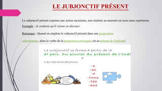 LE JUBJONCTIF PRÉSENT
Le subjonctif présent exprime une action incertaine, non réalisée au moment où nous nous exprimons.
Exemple : Je souhaite qu'il vienne en discuter.
Remarque : Quand on emploie le subjonctif présent dans une proposition
subordonnée, alors le verbe de la proposition principale est au présent de l'indicatif
 