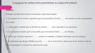 Conjuguez les verbes entre parenthèses au subjonctif présent.
EXEMPLE
Il faut que vous (faire) fassiez tous les exercicespour avancer dans l'enquête.
1. Les parents de la victime regrettent que les journalistes (écrire) ……des articles sur les circonstances
de sa mort.
2. L'inspecteur voudrait que la famille (se réunir)…… pour répondre à ses questions.
3. Les enquêteurs disent qu'il est possible que le meurtrier (être)……. une femme.
4. Avant que la police (pouvoir) …….. arrêter le coupable, il faudra interroger tous les suspects.
5. En admettant que Roger Duflair (savoir)…….. où se trouvent les chaussures de la victime, il devra
trouver pourquoi le criminel les enlevées du corps.
 
