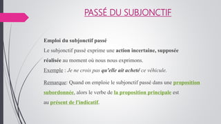 PASSÉ DU SUBJONCTIF
Emploi du subjonctif passé
Le subjonctif passé exprime une action incertaine, supposée
réalisée au moment où nous nous exprimons.
Exemple : Je ne crois pas qu'elle ait acheté ce véhicule.
Remarque: Quand on emploie le subjonctif passé dans une proposition
subordonnée, alors le verbe de la proposition principale est
au présent de l'indicatif.
 