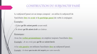CONSTRUCTION DU SUBJONCTIF PASSÉ
Le subjonctif passé est un temps composé : on utilise le subjonctif de
l'auxiliaire être ou avoir et le participe passé du verbe à conjuguer.
Exemples :
- Il faut qu'ils soient partis avant midi.
- Je doute qu'ils aient écrit ces lettres.
Remarques :
Avec les verbes pronominaux on emploie toujours l'auxiliaire être.
Exemple : Je ne crois pas qu'ils se soient lavés.
A la voix passive on utilisera l'auxiliaire être au subjonctif passé.
Exemple : Je doute que tu aies été surpris par cette nouvelle.
 