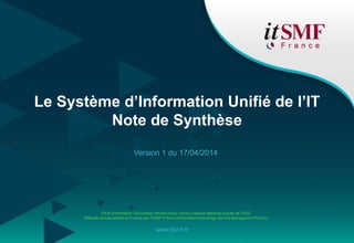 ITIL® (Information Technology Infrastructure Library) marque déposée auprès de l'OGC.
Diffusée exclusivement en France par l’itSMF France (information technology Service Management Forum).
www.itsmf.fr
Le Système d’Information Unifié de l’IT
Note de Synthèse
Version 1 du 17/04/2014
 