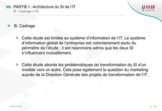 www.itsmf.fr 12
PARTIE I : Architecture du SI de l’IT
B – Cadrage (1/4)
B. Cadrage
Cette étude est limitée au système d’information de l’IT. Le système
d’information global de l’entreprise est volontairement exclu du
périmètre de l’étude ; il est néanmoins admis que les deux SI
s’influencent mutuellement.
Cette étude aborde les problématiques de transformation du SI d’un
modèle vers un autre. Cela pose également la question du marketing
auprès de la Direction Générale des projets de transformation de l’IT .
 