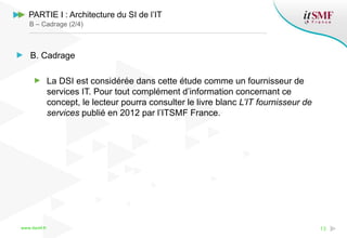 www.itsmf.fr 13
PARTIE I : Architecture du SI de l’IT
B – Cadrage (2/4)
B. Cadrage
La DSI est considérée dans cette étude comme un fournisseur de
services IT. Pour tout complément d’information concernant ce
concept, le lecteur pourra consulter le livre blanc L’IT fournisseur de
services publié en 2012 par l’ITSMF France.
 