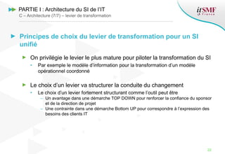 Principes de choix du levier de transformation pour un SI
unifié
On privilégie le levier le plus mature pour piloter la transformation du SI
• Par exemple le modèle d’information pour la transformation d’un modèle
opérationnel coordonné
Le choix d’un levier va structurer la conduite du changement
• Le choix d’un levier fortement structurant comme l’outil peut être
– Un avantage dans une démarche TOP DOWN pour renforcer la confiance du sponsor
et de la direction de projet
– Une contrainte dans une démarche Bottom UP pour correspondre à l’expression des
besoins des clients IT
22
C – Architecture (7/7) – levier de transformation
PARTIE I : Architecture du SI de l’IT
 