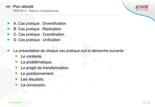 www.itsmf.fr 24
Plan détaillé
PARTIE II : Retours d’expériences
A. Cas pratique : Diversification
B. Cas pratique : Réplication
C. Cas pratique : Coordination
D. Cas pratique : Unification
La présentation de chaque cas pratique suit la démarche suivante :
Le contexte,
La problématique,
Le projet de transformation,
Le positionnement,
Les résultats,
La conclusion.
 