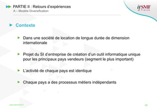 Contexte
Dans une société de location de longue durée de dimension
internationale
Projet du SI d’entreprise de création d’un outil informatique unique
pour les principaux pays vendeurs (segment le plus important)
L’activité de chaque pays est identique
Chaque pays a des processus métiers indépendants
www.itsmfconf.fr 26
PARTIE II : Retours d’expériences
A – Modèle Diversification
 