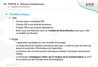 Problématique
DSI
• Chaque pays a sa propre DSI
• Chaque DSI a ses propres processus
• Chaque DSI a ses propres applications
• Donc nous sommes bien dans un modèle de Diversification avec pour cible
un modèle d’unification
Projet
• L’application est basée sur une nouvelle technologie
• Le projet prévoit la migration successive des pays. Le dernier pays est celui qui
assure la production informatique de l’application
• La livraison des environnements techniques précède l’expression des besoins
métiers
• La dimension stratégique métier est à l’origine de la transformation du SI IT
et se traduit par des changements technologiques
www.itsmfconf.fr 27
PARTIE II : Retours d’expériences
A – Modèle Diversification
 