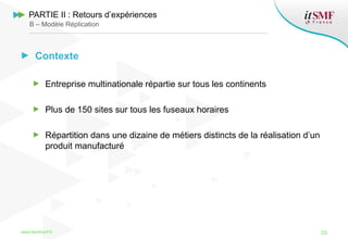 Contexte
Entreprise multinationale répartie sur tous les continents
Plus de 150 sites sur tous les fuseaux horaires
Répartition dans une dizaine de métiers distincts de la réalisation d’un
produit manufacturé
www.itsmfconf.fr 33
PARTIE II : Retours d’expériences
B – Modèle Réplication
 