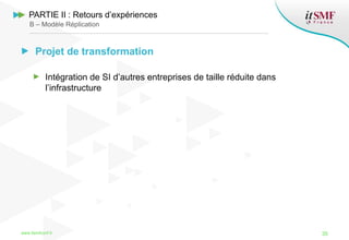 Projet de transformation
Intégration de SI d’autres entreprises de taille réduite dans
l’infrastructure
www.itsmfconf.fr 35
PARTIE II : Retours d’expériences
B – Modèle Réplication
 
