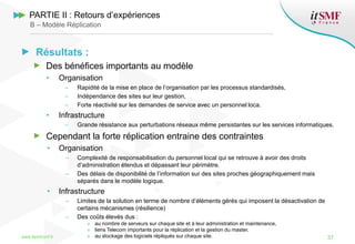 Résultats :
Des bénéfices importants au modèle
• Organisation
– Rapidité de la mise en place de l’organisation par les processus standardisés,
– Indépendance des sites sur leur gestion,
– Forte réactivité sur les demandes de service avec un personnel loca.
• Infrastructure
– Grande résistance aux perturbations réseaux même persistantes sur les services informatiques.
Cependant la forte réplication entraine des contraintes
• Organisation
– Complexité de responsabilisation du personnel local qui se retrouve à avoir des droits
d’administration étendus et dépassant leur périmètre.
– Des délais de disponibilité de l’information sur des sites proches géographiquement mais
séparés dans le modèle logique.
• Infrastructure
– Limites de la solution en terme de nombre d’éléments gérés qui imposent la désactivation de
certains mécanismes (résilience)
– Des coûts élevés dus :
» au nombre de serveurs sur chaque site et à leur administration et maintenance,
» liens Telecom importants pour la réplication et la gestion du master,
» au stockage des logiciels répliqués sur chaque site.www.itsmfconf.fr 37
PARTIE II : Retours d’expériences
B – Modèle Réplication
 