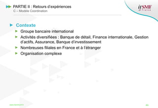 Contexte
Groupe bancaire international
Activités diversifiées : Banque de détail, Finance internationale, Gestion
d’actifs, Assurance, Banque d’investissement
Nombreuses filiales en France et à l’étranger
Organisation complexe
www.itsmfconf.fr 40
PARTIE II : Retours d’expériences
C – Modèle Coordination
 