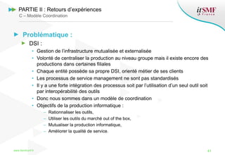 Problématique :
DSI :
• Gestion de l’infrastructure mutualisée et externalisée
• Volonté de centraliser la production au niveau groupe mais il existe encore des
productions dans certaines filiales
• Chaque entité possède sa propre DSI, orienté métier de ses clients
• Les processus de service management ne sont pas standardisés
• Il y a une forte intégration des processus soit par l’utilisation d’un seul outil soit
par interopérabilité des outils
• Donc nous sommes dans un modèle de coordination
• Objectifs de la production informatique :
– Rationnaliser les outils,
– Utiliser les outils du marché out of the box,
– Mutualiser la production informatique,
– Améliorer la qualité de service.
www.itsmfconf.fr 41
PARTIE II : Retours d’expériences
C – Modèle Coordination
 