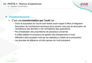 Positionnement :
C’est une transformation par l’outil car :
• Choix et acquisition du nouvel outil réalisé avant l’appel d’offres d’intégration
• Description de l’architecture technique de la solution mais pas de description de
l’architecture des données ni de l’architecture des applications
• Peu d’implication des propriétaires de processus concernés
• Il a fallut adapter le processus de gestion des changements à l’outil
• Difficulté à faire accepter l’outil par les utilisateurs (métier de la production)
• Les données de référence ont été reprises de l’outil précédent
www.itsmfconf.fr 43
PARTIE II : Retours d’expériences
C – Modèle Coordination
 