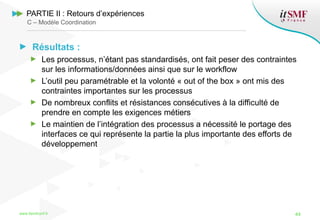 Résultats :
Les processus, n’étant pas standardisés, ont fait peser des contraintes
sur les informations/données ainsi que sur le workflow
L’outil peu paramétrable et la volonté « out of the box » ont mis des
contraintes importantes sur les processus
De nombreux conflits et résistances consécutives à la difficulté de
prendre en compte les exigences métiers
Le maintien de l’intégration des processus a nécessité le portage des
interfaces ce qui représente la partie la plus importante des efforts de
développement
www.itsmfconf.fr 44
PARTIE II : Retours d’expériences
C – Modèle Coordination
 