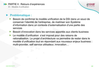 Problématique :
Besoin de confirmer le modèle unification de la DSI dans un souci de
conserver l’identité de l’entreprise, de maitriser son Système
d’information dans un contexte d’externalisation d’une partie des
services
Besoin d’innovation dans les services apportés aux clients business
Le modèle d’unification s’est imposé pour des raisons de
rationalisation. Le projet d’architecture va permettre de rester dans le
modèle d’unification tout en répondant aux nouveaux enjeux business :
multi-provider, self service utilisateur, innovation…
www.itsmfconf.fr 48
PARTIE II : Retours d’expériences
D – Modèle d’unification
 