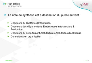 www.itsmf.fr 5
La note de synthèse est à destination du public suivant :
Directeurs du Système d’Information
Directeurs des départements Etudes et/ou Infrastructure &
Production
Directeurs du département Architecture / Architectes d’entreprise
Consultants en organisation
Plan détaillé
INTRODUCTION
 