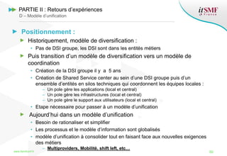 Positionnement :
Historiquement, modèle de diversification :
• Pas de DSI groupe, les DSI sont dans les entités métiers
Puis transition d’un modèle de diversification vers un modèle de
coordination
• Création de la DSI groupe il y a 5 ans
• Création de Shared Service center au sein d’une DSI groupe puis d’un
ensemble d’entités en silos techniques qui coordonnent les équipes locales :
– Un pole gère les applications (local et central)
– Un pole gère les infrastructures (local et central)
– Un pole gère le support aux utilisateurs (local et central)
• Etape nécessaire pour passer à un modèle d’unification
Aujourd’hui dans un modèle d’unification
• Besoin de rationaliser et simplifier
• Les processus et le modèle d’information sont globalisés
• modèle d’unification à consolider tout en faisant face aux nouvelles exigences
des métiers
– Multiproviders, Mobilité, shift left, etc…
www.itsmfconf.fr 50
PARTIE II : Retours d’expériences
D – Modèle d’unification
 