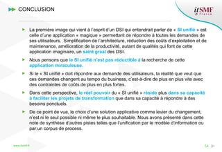 www.itsmf.fr 54
La première image qui vient à l’esprit d’un DSI qui entendrait parler de « SI unifié » est
celle d’une application « magique » permettant de répondre à toutes les demandes de
ses utilisateurs. Simplification de l’architecture, réduction des coûts d’exploitation et de
maintenance, amélioration de la productivité, autant de qualités qui font de cette
application imaginaire, un saint graal des DSI.
Nous pensons que le SI unifié n’est pas réductible à la recherche de cette
application miraculeuse.
Si le « SI unifié » doit répondre aux demande des utilisateurs, la réalité que veut que
ces demandes changent au tempo du business, c’est-à-dire de plus en plus vite avec
des contraintes de coûts de plus en plus fortes.
Dans cette perspective, le réel pouvoir du « SI unifié » réside plus dans sa capacité
à faciliter les projets de transformation que dans sa capacité à répondre à des
besoins ponctuels.
De ce point de vue, le choix d’une solution applicative comme levier du changement,
n’est ni le seul possible ni même le plus souhaitable. Nous avons présenté dans cette
note de synthèse d’autres pistes telles que l’unification par le modèle d’information ou
par un corpus de process.
CONCLUSION
 