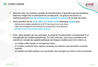 www.itsmf.fr 55
Dans les faits, de nombreux projets de transformation n’apportent pas les bénéfices
attendus malgré des investissements conséquents. Ce groupe de travail n’a
malheureusement pas de solution pour garantir le succès de ce type de projet.
Notre ambition est de vous offrir une boite à outil théorique simple pour
• Déterminer le modèle opérationnel du SI IT dans lequel vous vous situez
• Juger des avantages et inconvénients de ce levier dans votre démarche
• Identifier le levier de transformation pertinent
Enfin, dans certains de nos exemples, le projet de transformation correspondait à un
changement de modèle opérationnel. Si c’est votre cas, nous vous conseillons de
prendre en compte les aspects politiques de chaque modèle avant d’en retenir un.
• Le modèle unifié impose un management réduit
• Un modèle coordonné et/ou répliqué nécessite une définition des périmètres d’autorité
(vertical)
• Un modèle diversifié implique une coordination des managers de même niveau (horizontal)
CONCLUSION
 