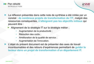 www.itsmf.fr 6
Plan détaillé
INTRODUCTION
La réflexion présentée dans cette note de synthèse a été initiée par un
constat : de nombreux projets de transformation de l’IT, malgré des
ressources conséquentes, n’atteignent pas les objectifs initiaux qui
peuvent être :
Alignement de la stratégie IT sur la stratégie métier ;
• Augmentation de la productivité ;
• Réduction des coûts ;
• Amélioration de la qualité de service ;
• Augmentation de l’innovation.
L’objet du présent document est de présenter des axes de travail
incontournables et des retours d’expériences permettant de guider le
lecteur dans un projet de transformation d’un département IT.
 