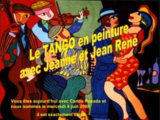 Vous êtes aujourd’hui avec Carlos Posada et nous sommes le  mercredi 3 juin 2009 il est exactement  09:32 Le TANGO en peinture avec Jeanne et Jean René 