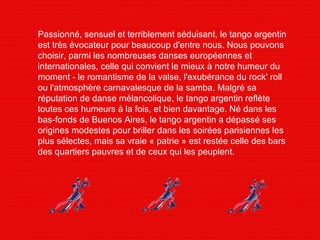 Passionné, sensuel et terriblement séduisant, le tango argentin est très évocateur pour beaucoup d'entre nous. Nous pouvons choisir, parmi les nombreuses danses européennes et internationales, celle qui convient le mieux à notre humeur du moment - le romantisme de la valse, l'exubérance du rock' roll ou l'atmosphère carnavalesque de la samba. Malgré sa réputation de danse mélancolique, le tango argentin reflète toutes ces humeurs à la fois, et bien davantage. Né dans les bas-fonds de Buenos Aires, le tango argentin a dépassé ses origines modestes pour briller dans les soirées parisiennes les plus sélectes, mais sa vraie « patrie » est restée celle des bars des quartiers pauvres et de ceux qui les peuplent. 