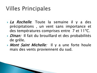  La Rochelle: Toute la semaine il y a des
précipitations , un vent sans importance et
des températures comprises entre 7 et 11ºC.
 Dinan: Il fait du brouillard et des probabilités
de grêle.
 Mont Saint Michelle: Il y a une forte houle
mais des vents proviennent du sud.
 
