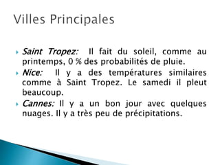  Saint Tropez: Il fait du soleil, comme au
printemps, 0 % des probabilités de pluie.
 Nice: Il y a des températures similaires
comme à Saint Tropez. Le samedi il pleut
beaucoup.
 Cannes: Il y a un bon jour avec quelques
nuages. Il y a très peu de précipitations.
 