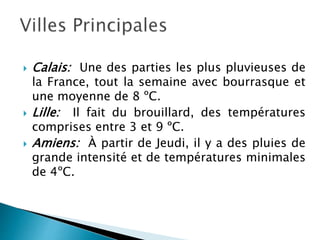  Calais: Une des parties les plus pluvieuses de
la France, tout la semaine avec bourrasque et
une moyenne de 8 ºC.
 Lille: Il fait du brouillard, des températures
comprises entre 3 et 9 ºC.
 Amiens: À partir de Jeudi, il y a des pluies de
grande intensité et de températures minimales
de 4ºC.
 