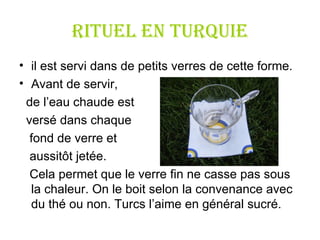 RITUEL en Turquie il est servi dans de petits verres de cette forme.  Avant de servir,  de l ’ eau chaude est versé dans chaque fond de verre et  aussitôt jetée.  Cela permet que le verre fin ne casse pas sous la chaleur. On le boit selon la convenance avec du thé ou non. Turcs l ’ aime en général sucré. 