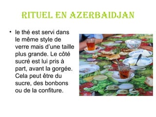 RITUEL en Azerbaidjan le thé est servi dans le même style de verre mais d ’ une taille plus grande. Le côté sucré est lui pris à part, avant la gorgée. Cela peut être du sucre, des bonbons ou de la confiture. 