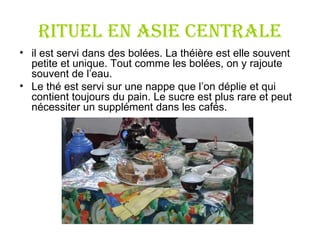RITUEL en Asie centrale il est servi dans des bolées. La théière est elle souvent petite et unique. Tout comme les bolées, on y rajoute souvent de l ’ eau.  Le thé est servi sur une nappe que l ’ on déplie et qui contient toujours du pain. Le sucre est plus rare et peut nécessiter un supplément dans les cafés.  