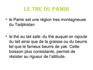 LE THE DU PAMIR le  Pamir  est une r é gion tres montagneuse du  Tadjikistan  le thé au lait salé :  du thé auquel on rajoute du lait  ainsi que  de la graisse ou du beurre tel que le fameux beurre de yak. Cette boisson plus consistante, permet de résister au rigueur de l ’ altitude. 