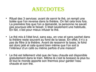 ANECDOTES Rituel des 3 services: a vant de servir le thé, on rempli une bolée que l ’ on reverse dans la théière. On fait cela trois fois. La première fois que l ’ on a demandé, la personne ne savait pas pourquoi elle le faisait. C ’ était seulement une habitude. En fait, c ’ est pour mieux infuser le thé. Le thé mis à l ’ état brut, sans eau, en vrac et sans sachet dans la théière reste souvent au fond de la tasse. En effet, il n ’ y a pas de filtre à la théière. Avant de resservir la tasse, le fond est donc jeté et cela quand bien même que l ’ on soit à l ’ intérieur d ’ un café ou même parfois d ’ une maison! Le thé est tellement vital que de l ’ eau chaude est disponible gratuitement dans le train. Même là c ’ est la boisson la plus bu et tout le monde apporte son thermos pour garder l’eau chaude et son thé. 