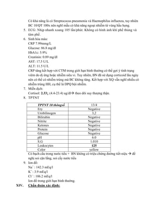 Có khả năng là có Streptococus pneumonia và Haemophilus influenza, tuy nhiên
BC 10/QT 100x nên nghĩ mẫu có khả năng ngoại nhiễm từ vùng hầu họng.
5. ECG: Nhịp nhanh xoang 105 lần/phút. Không có hình ảnh khí phế thủng và
tâm phế.
6. Sinh hóa máu:
CRP 7.99mmg/L
Glucose: 86.8 mg/dl
HbA1c: 5.9%
Creatinin: 0.89 mg/dl
AST: 17.5 U/L
ALT: 11.5 U/L
CRP tăng kết hợp với CTM trong giới hạn bình thường có thể gợi ý tình trạng
viêm do dị ứng hoặc nhiễm siêu vi. Tuy nhiên, BN đã sử dụng corticoid lâu ngày
nên có thể có nhiễm trùng mà BC không tăng. Kết hợp với XQ vẫn nghĩ nhiều có
nhiễm trùng HH, cụ thể là DPQ bội nhiễm.
7. Miễn dịch:
Cortisol: 2.33↓ (4.4-23.4) ug/dl theo dõi suy thượng thận.
8. TPTNT
TPTNT 10 thôngsố 13/4
Ery Negative
Urobilinogen 3,2
Bilirubin Negative
Nitrite Negative
Ketones Negative
Protein Negative
Glucose Negative
pH 6.0
S.G 1.010
Leukocytes 125
Color yellow
Có bạch cấu trong nước tiểu + BN không có triệu chứng đường tiết niệu  đề
nghị soi cặn lắng, soi cấy nước tiểu
9. Ion đồ:
Na+
: 142.3 mEq/l
K+
: 3.9 mEq/l
Cl -
: 106.2 mEq/l
Ion đồ trong giới hạn bình thường.
XIV. Chẩn đoán xác định:
 