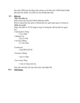 Đợt cấp COPD mức độ nặng, biến chứng suy hô hấp cấp/ COPD nhóm D,dãn
phế quản bội nhiễm, Lao phổi cũ, Suy thượng thận mạn.
XV. Điều trị:
-Mục tiêu điều trị.
Điều trị đợt cấp: đợt cấp COPD, DPQ bội nhiễm
Điều trị ngoài đợt cấp: giảm tr chứng hiện tại, ngăn ngừa nguy cơ tương lai
-Điều trị cụ thể:
Nhập viện (BN có TCCN nặng rõ ràng về cường độ, thất bại điều trị ngoại
trú)
1.Solumedrol 125mg
1/2 lọ TMC.
1.Medocef 1g
2 lọ x2 TTM
1.Tavanic 500mg
1,5 viên uống
-Combivent
1 ống PKD mỗi 6h
-Vacomuc 200mg
1 gói x3 uống
-Vaco-omez 20mg
1 viên x2 uống trước ăn.
Theo dõi sinh hiệu /8h, theo dõi nước xuất nhập/24h.
XVI. Tiên lượng.
 