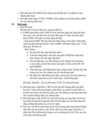 1. Dãn phế quản bội nhiễm biến chứng suy hô hấp cấp/ Lao phổi cũ, Suy
thượng thận mạn.
2. Hen phế quản nặng, YTTĐ NTHHT, biến chứng suy hô hấp cấp/lao phổi
cũ, suy thượng thận mạn.
XI. Biện luận:
1. Khó thở mạn:
BN khó thở trong 10 năm nay, nguyên nhân là:
1) COPD nghĩ nhiều nhất vì BN 55 tuổi, khó thở gắng sức tăng dần theo
thời gian, tiền căn khó thở, ho khạc đàm mạn 27 năm, tiền căn chẩn
đoán COPD. Đề nghị: đo chức năng hô hấp.
- Giai đoạn COPD: BN hạn chế hoạt động nặng, đi bộ dưới 100m phải
nghỉ nên phân độ khó thở độ 3 theo mMRC, BN phải nhập viện > 6 lần
năm qua  nhóm D
- Biến chứng:
 Suy hô hấp cấp: biện luận bên dưới.
 Tràn khí màng phổi: trên lâm sàng BN COPD khó nhận biết
biến chứng này. Đề nghị XQ phổi
 Suy hô hấp mạn: tuy BN không tím tái, không rối loạn hành
vi,tuy nhiên có khó thở nhiều nên nghĩ có thể có trên BN. Đề
nghị KMĐM
 Tâm phế mạn: BN không đau ngực, khám mạch không thấy hội
chứng suy tim, hội chứng van tim nên không nghĩ
 Đa hồng cầu: BN không đau đầu, chóng mặt, hoa mắt, bầm tím
tự nhiên, lòng bàn tay đỏ, xuất huyết.. nên không nghĩ.
Đề nghị: XQ phổi, nội soi phế quản, CTM, Test dãn phế quản.
2) Dãn phế quản: Nghĩ đến vì BN có tiền căn tổn thương phổi lao phổi
kéo dài 1 năm, tiền căn đã được chẩn đoán, tuy nhiên ít nghĩ nhiều vì
bn khó thở nhiều, khó thở khi gắng sức, khi không có đợt cấp cũng khó
thở, ho đàm không nhầy mủ, không máu.
3) Hen phế quản: mặc dù BN có viêm mũi dị ứng, dị ứng thức ăn hải sản
tuy nhiên ho khó thở tăng dần, khó thở khi gắng sức, ho khạc đàm dai
dẳng, không hết giữa các cơn nên ít nghĩ.
4) Suy tim: tuy BN có phù chân tái đi tái lại nhưng lâm sàng khám không
thấy dấu suy tim( gan to, tm cổ nổi, dấu nảy trước ngực, Hardzer,..),
nhịp tim 98l/p, không hội chứng van tim, không tiền căn THA, suy tim
trước đây nên không nghĩ.
 