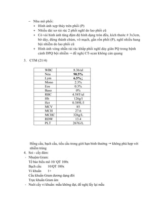  Nhu mô phổi:
+ Hình ảnh xẹp thùy trên phổi (P)
+ Nhiều dải xơ rải rác 2 phổi nghĩ do lao phổi cũ
+ Có vài hình ảnh tăng đậm độ hình dạng tròn đều, kích thước # 3x3cm,
bờ dày, đứng thành chùm, vô mạch, gần rốn phổi (P), nghĩ nhiều hang
bội nhiễm do lao phổi cũ
+ Hình ảnh vòng nhẫn rải rác khắp phổi nghĩ dày giãn PQ trong bệnh
cảnh DPQ bội nhiễm  đề nghị CT-scan không cản quang
3. CTM (21/4)
Hồng cầu, bạch cầu, tiểu cầu trong giới hạn bình thường  không phù hợp với
nhiễm trùng
4. Soi - cấy đàm:
- Nhuộm Gram:
Tế bào biểu mô 10/ QT 100x
Bạch cầu 10/QT 100x
Vi khuẩn 1+
Cầu khuẩn Gram dương dạng đôi
Trực khuẩn Gram âm
- Nuôi cấy vi khuẩn: mẫu không đạt, đề nghị lấy lại mẫu
WBC 8.36/ul
Neu 90.5%
Lym 6.5%↓
Mono 2.3%
Eos 0.3%
Baso 0%
RBC 4.58T/ul
Hb 126g/l
Hct 0.389L/l
MCV 85
MCH 27.6
MCHC 326g/L
RDW 13.4
PLT 267G/L
 