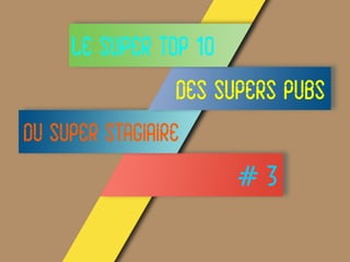 LE SUPER TOP 10
DES SUPERS PUBS
DU SUPER STAGIAIRE
# 3
 