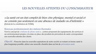 LES NOUVELLES ATTENTES DU CONSOMMATEUR
« La santé est un état complet de bien-être physique, mental et social et
ne consiste pas seulement en une absence de maladie ou d’infirmité »
(Extrait de la constitution de l’OMS)
Nouveau positionnement des stations thermales
Vers le concept de « stations de pleine santé » : centres proposant des équipements, des services et
un environnement propice à la mise en place des produits de prévention de santé correspondant
aux nouvelles attentes des clients.
Objectif : S’inscrire dans les nouvelles aspirations de notre société en restant en bonne santé le
plus longtemps possible, attirer une nouvelle clientèle dans un but de prévention santé.
 